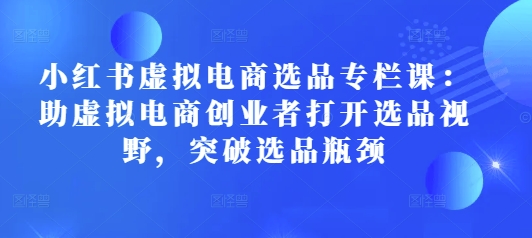 小红书虚拟电商选品专栏课：助虚拟电商创业者打开选品视野，突破选品瓶颈-云创网