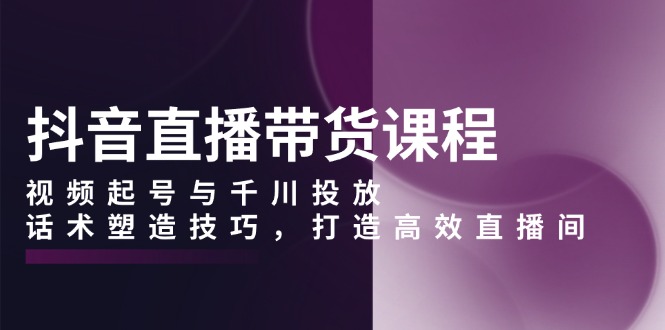 抖音直播带货课程，视频起号与千川投放，话术塑造技巧，打造高效直播间-云创网