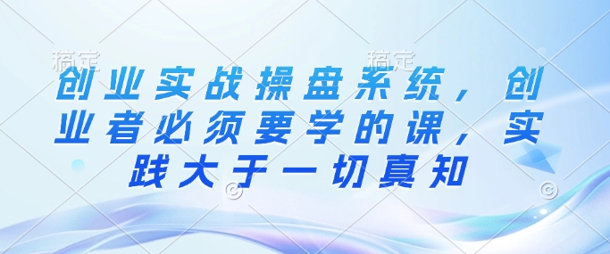 创业实战操盘系统，创业者必须要学的课，实践大于一切真知-云创网
