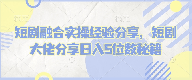 短剧融合实操经验分享，短剧大佬分享日入5位数秘籍-云创网