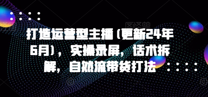 打造运营型主播(更新25年3月)，实操录屏，话术拆解，自然流带货打法-云创网