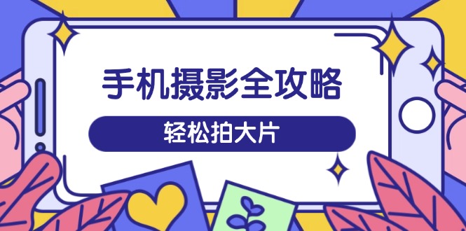 手机摄影全攻略，从拍摄到剪辑，训练营带你玩转短视频，轻松拍大片-云创网