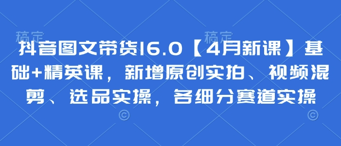 抖音图文带货16.0【4月新课】基础+精英课，新增原创实拍、视频混剪、选品实操，各细分赛道实操-云创网
