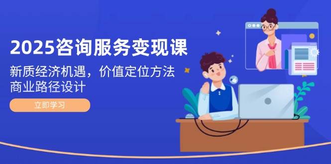 2025咨询服务变现课：新质经济机遇，价值定位方法，商业路径设计-云创网