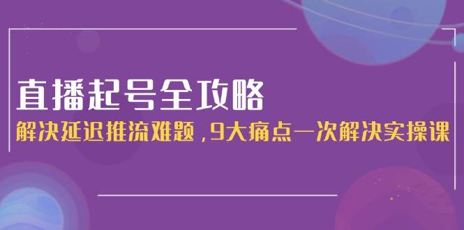 直播起号全攻略：解决延迟推流难题，9大痛点一次解决实操课-云创网