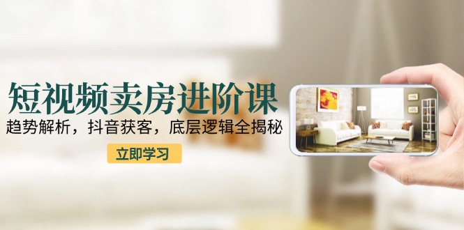 短视频卖房进阶课：趋势解析，抖音获客，底层逻辑全揭秘-云创网