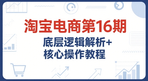 淘宝电商第16期，底层逻辑解析+核心操作教程，运营、推广提升能力的必学课程+配套资料-云创网