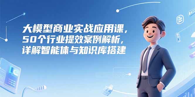 大模型商业实战应用课，50个行业提效案例解析，详解智能体与知识库搭建-云创网