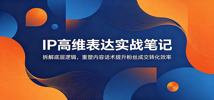 IP高维表达实战笔记：拆解底层逻辑，重塑内容话术提升粉丝成交转化效率-云创网