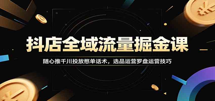抖店全域流量掘金课：随心推千川投放憋单话术，选品运营罗盘运营技巧-云创网