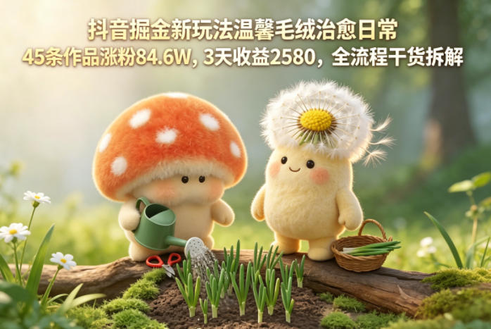 抖音掘金新玩法温馨毛绒治愈日常，45条作品涨粉84.6W，3天收益2580，全流程干货拆解-云创网