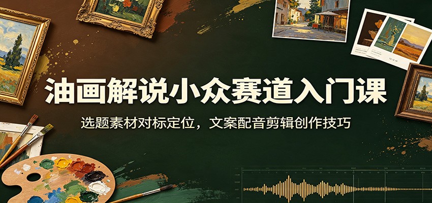 油画解说小众赛道入门课：选题素材对标定位，文案配音剪辑创作技巧-云创网