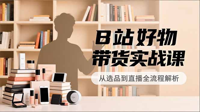 B站好物带货实战课，账号定位、选品拍摄、运营变现，全流程教学，实现UP主月入过万-云创网