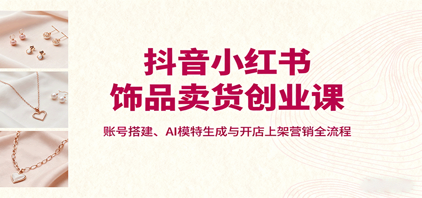 抖音小红书饰品卖货创业课，账号搭建、AI模特生成与开店上架营销全流程-云创网