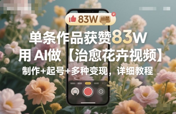 单条作品获赞83W，用AI做【治愈花卉视频】，制作+起号+多种变现，详细教程-云创网