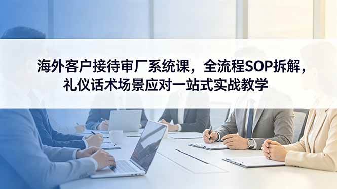 （18772期）海外客户接待审厂系统课，全流程SOP拆解，礼仪话术场景应对一站式实战教学-云创网