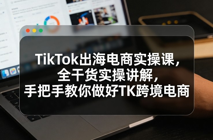 TikTok出海电商实操课，全干货实操讲解，手把手教你做好TK跨境电商-云创网