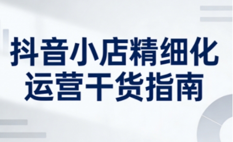 抖音小店精细化运营干货指南新版，助力商家系统提升店铺运营能力(更新26年5月)-云创网