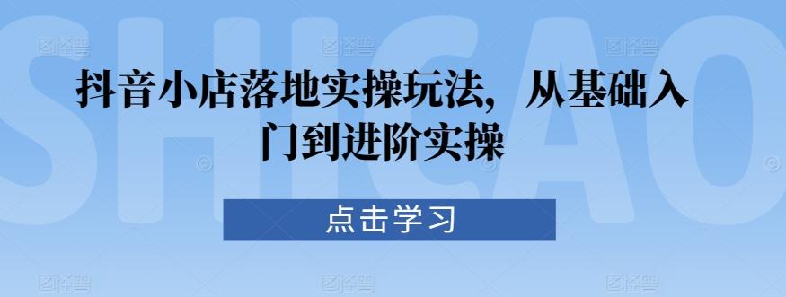 抖音小店落地实操玩法，从基础入门到进阶实操-云创网