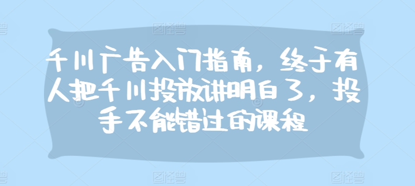 千川广告入门指南，终于有人把千川投放讲明白了，投手不能错过的课程-云创网