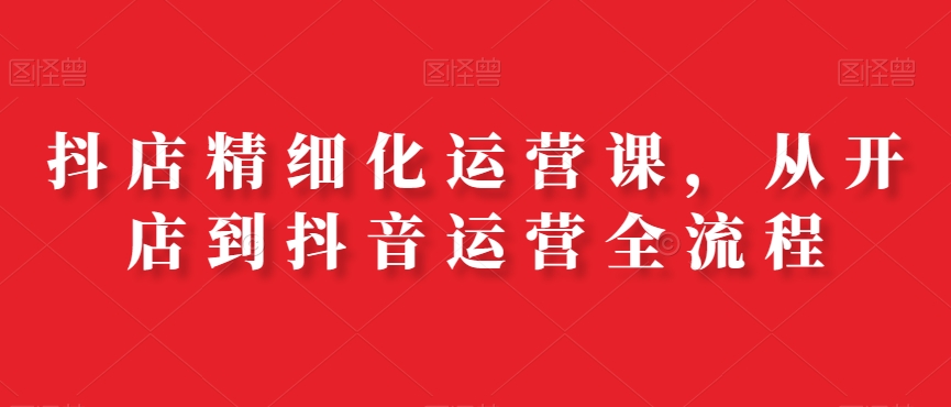 抖店精细化运营课，从开店到抖音运营全流程-云创网