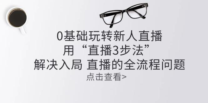 零基础玩转新人直播：用“直播3步法”解决入局 直播全流程问题-云创网