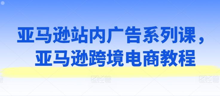 亚马逊站内广告系列课，亚马逊跨境电商教程-云创网