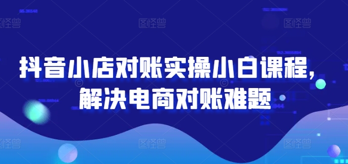 抖音小店对账实操小白课程，解决电商对账难题-云创网