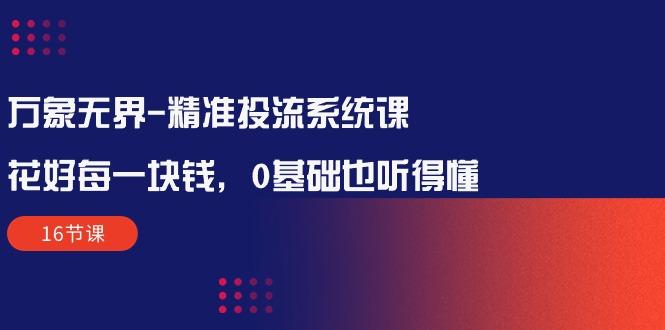 万象无界-精准投流系统课：花好 每一块钱，0基础也听得懂(16节课-云创网