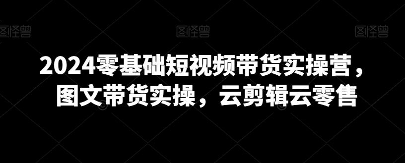 2024零基础短视频带货实操营，图文带货实操，云剪辑云零售-云创网