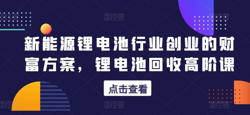 新能源锂电池行业创业的财富方案，锂电池回收高阶课-云创网