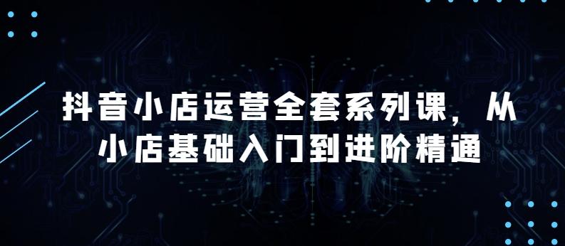 抖音小店运营全套系列课，全新升级，从小店基础入门到进阶精通，系统掌握月销百万小店的核心秘密-云创网