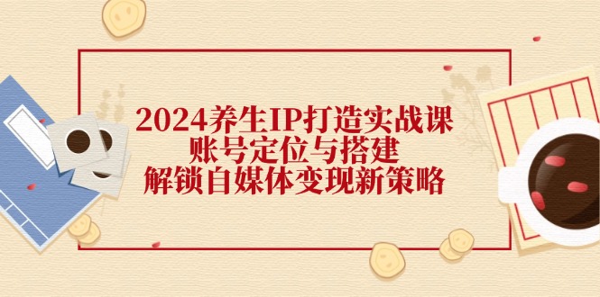 2024养生IP打造实战课：账号定位与搭建，解锁自媒体变现新策略-云创网