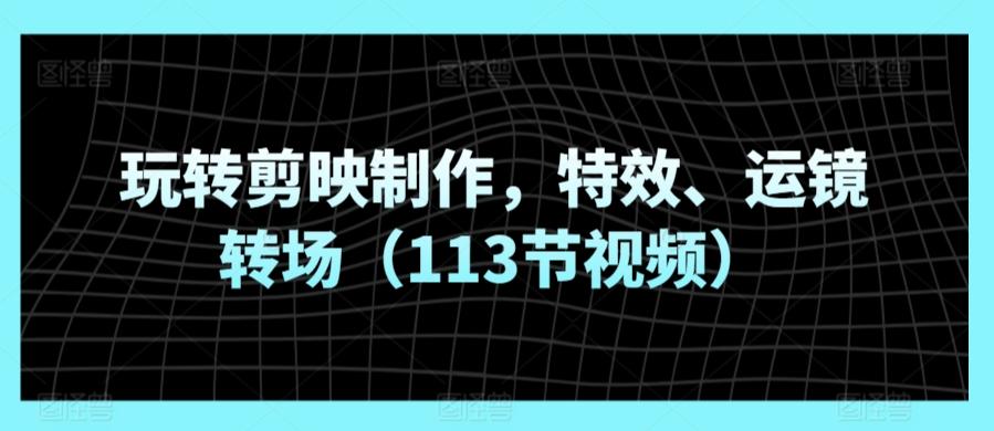 玩转剪映制作，特效、运镜转场(113节视频)-云创网