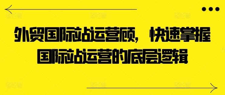 外贸国际站运营顾问，快速掌握国际站运营的底层逻辑-云创网