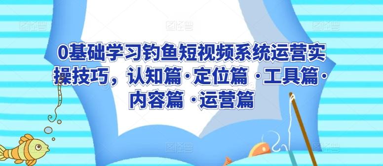 0基础学习钓鱼短视频系统运营实操技巧，认知篇·定位篇 ·工具篇·内容篇 ·运营篇-云创网