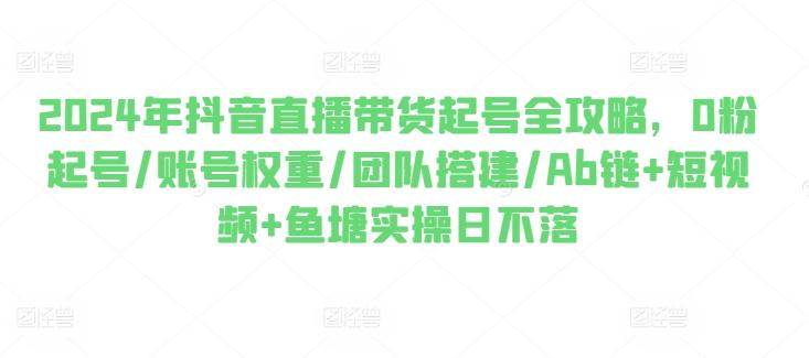 2024年抖音直播带货起号全攻略，0粉起号/账号权重/团队搭建/Ab链+短视频+鱼塘实操日不落-云创网