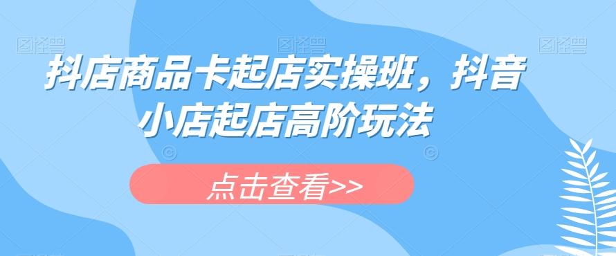 抖店商品卡起店实操班，抖音小店起店高阶玩法-云创网