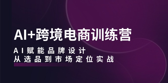 AI+跨境电商训练营：AI赋能品牌设计，从选品到市场定位实战-云创网