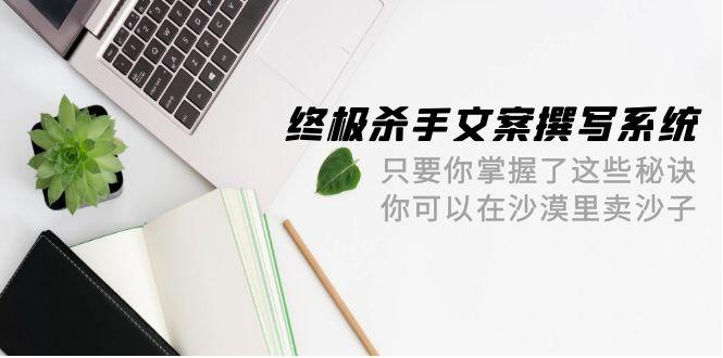 (9928期)终极 杀手文案-撰写系统 只要你掌握了这些秘诀 你可以在沙漠里卖沙子-42节-云创网