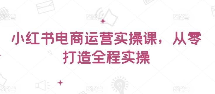 小红书电商运营实操课，​从零打造全程实操-云创网