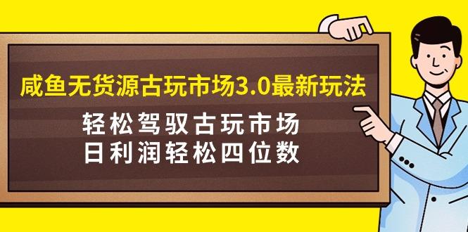 (9337期)咸鱼无货源古玩市场3.0最新玩法，轻松驾驭古玩市场，日利润轻松四位数！…-云创网