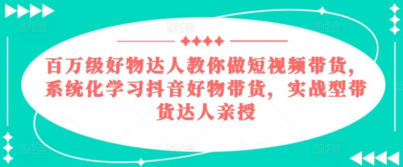 百万级好物达人教你做短视频带货，系统化学习抖音好物带货，实战型带货达人亲授-云创网