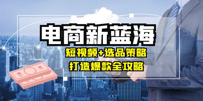 商家必看电商新蓝海：短视频+选品策略，打造爆款全攻略，月入10w+-云创网