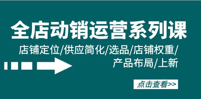 (9845期)全店·动销运营系列课：店铺定位/供应简化/选品/店铺权重/产品布局/上新-云创网