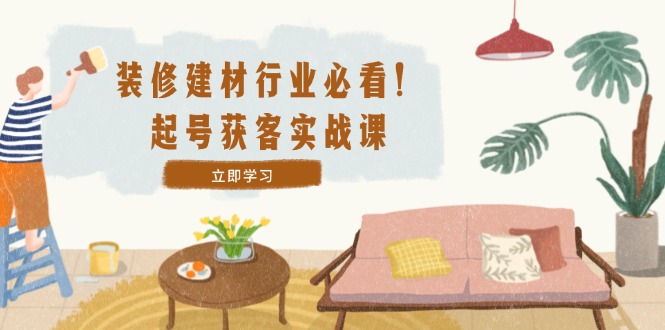 装修-建材行业必看！起号获客实战课：精准定位+爆款视频+高效运营-云创网