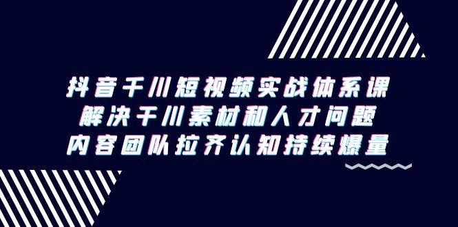 抖音千川短视频实战体系课，解决干川素材和人才问题，内容团队拉齐认知…-云创网
