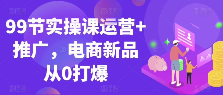 99节实操课运营+推广，电商新品从0打爆-云创网